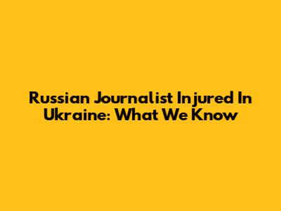 Russian Journalist Injured In Ukraine: What We Know