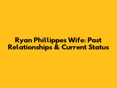 Ryan Phillippe's Wife: Past Relationships & Current Status