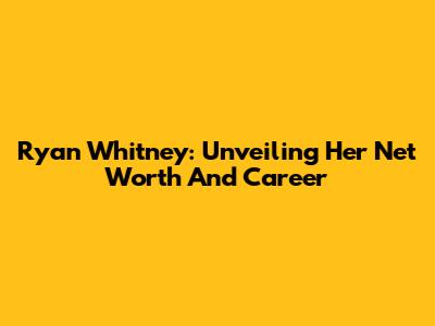 Ryan Whitney: Unveiling Her Net Worth And Career