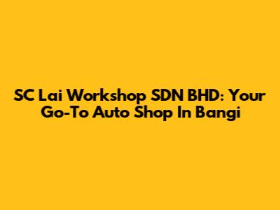 SC Lai Workshop SDN BHD: Your Go-To Auto Shop In Bangi