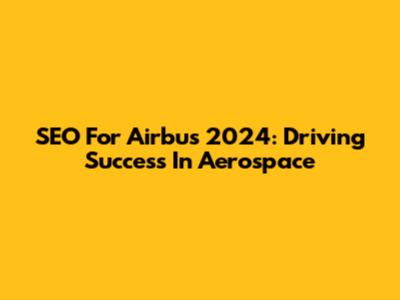 SEO For Airbus 2024: Driving Success In Aerospace