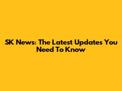 SK News: The Latest Updates You Need To Know