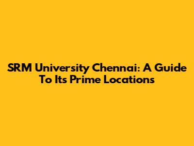SRM University Chennai: A Guide To Its Prime Locations