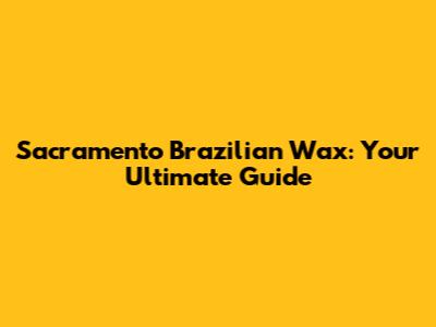 Sacramento Brazilian Wax: Your Ultimate Guide