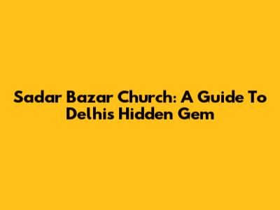 Sadar Bazar Church: A Guide To Delhi's Hidden Gem