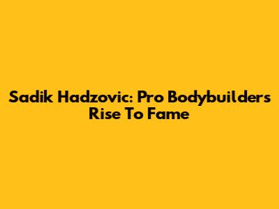 Sadik Hadzovic: Pro Bodybuilder's Rise To Fame