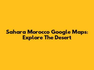 Sahara Morocco Google Maps: Explore The Desert