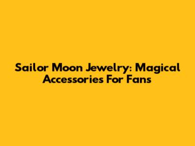 Sailor Moon Jewelry: Magical Accessories For Fans
