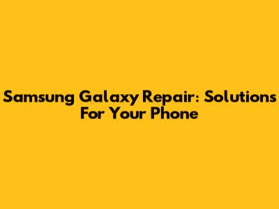 Samsung Galaxy Repair: Solutions For Your Phone