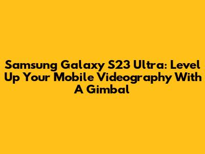 Samsung Galaxy S23 Ultra: Level Up Your Mobile Videography With A Gimbal