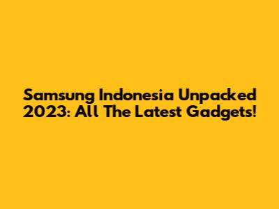 Samsung Indonesia Unpacked 2023: All The Latest Gadgets!