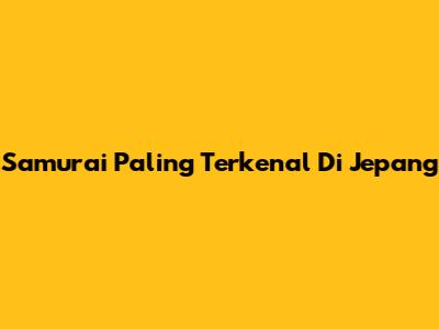Samurai Paling Terkenal Di Jepang