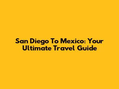 San Diego To Mexico: Your Ultimate Travel Guide