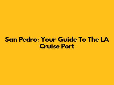 San Pedro: Your Guide To The LA Cruise Port
