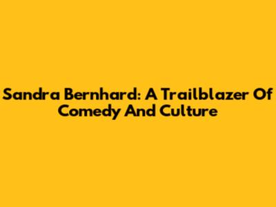 Sandra Bernhard: A Trailblazer Of Comedy And Culture