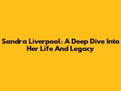Sandra Liverpool: A Deep Dive Into Her Life And Legacy