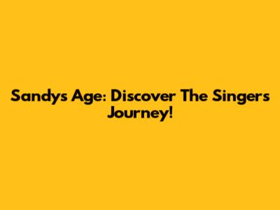 Sandy's Age: Discover The Singer's Journey!