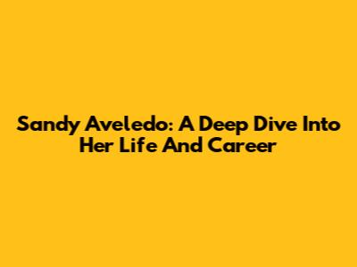 Sandy Aveledo: A Deep Dive Into Her Life And Career