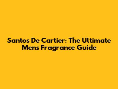 Santos De Cartier: The Ultimate Men's Fragrance Guide