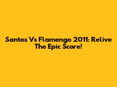 Santos Vs Flamengo 2011: Relive The Epic Score!