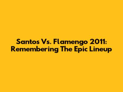 Santos Vs. Flamengo 2011: Remembering The Epic Lineup