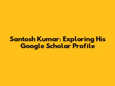 Santosh Kumar: Exploring His Google Scholar Profile