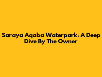 Saraya Aqaba Waterpark: A Deep Dive By The Owner