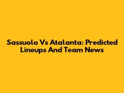 Sassuolo Vs Atalanta: Predicted Lineups And Team News