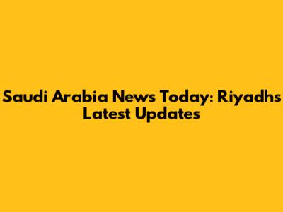 Saudi Arabia News Today: Riyadh's Latest Updates