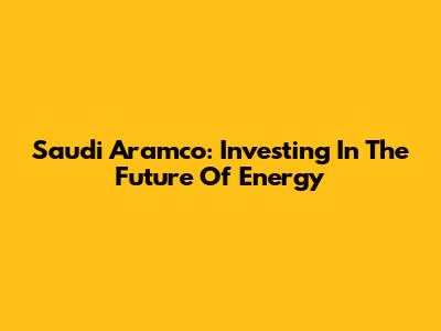 Saudi Aramco: Investing In The Future Of Energy