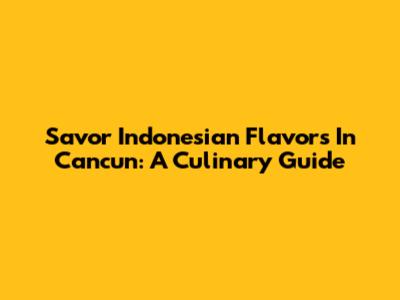 Savor Indonesian Flavors In Cancun: A Culinary Guide