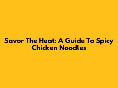 Savor The Heat: A Guide To Spicy Chicken Noodles