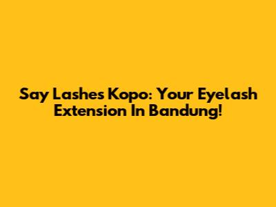 Say Lashes Kopo: Your Eyelash Extension In Bandung!
