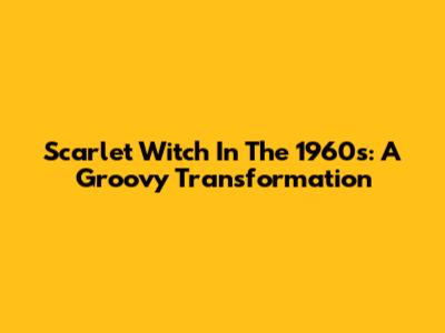 Scarlet Witch In The 1960s: A Groovy Transformation