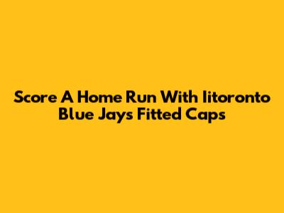 Score A Home Run With Iitoronto Blue Jays Fitted Caps