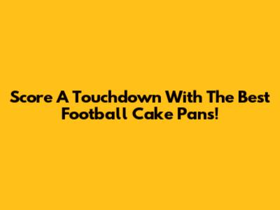 Score A Touchdown With The Best Football Cake Pans!
