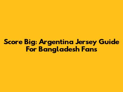 Score Big: Argentina Jersey Guide For Bangladesh Fans