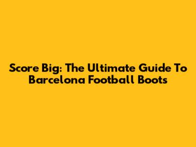 Score Big: The Ultimate Guide To Barcelona Football Boots