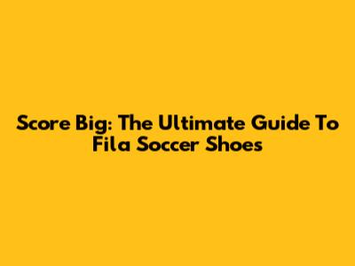 Score Big: The Ultimate Guide To Fila Soccer Shoes