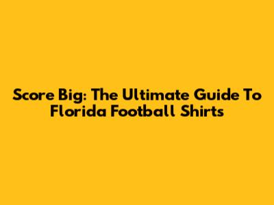 Score Big: The Ultimate Guide To Florida Football Shirts