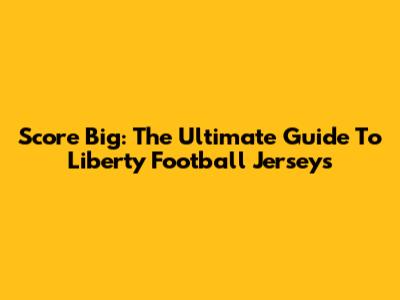 Score Big: The Ultimate Guide To Liberty Football Jerseys