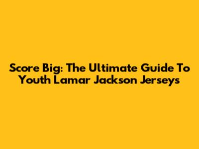 Score Big: The Ultimate Guide To Youth Lamar Jackson Jerseys