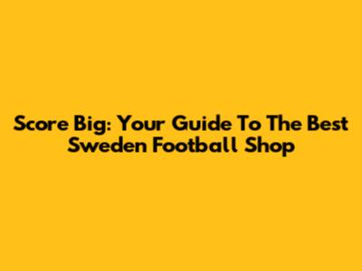 Score Big: Your Guide To The Best Sweden Football Shop
