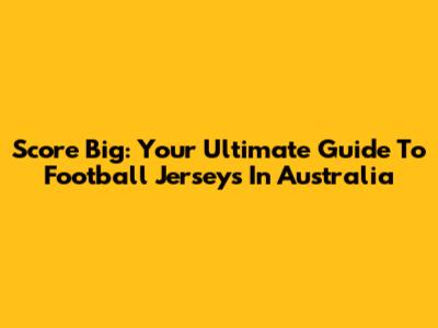 Score Big: Your Ultimate Guide To Football Jerseys In Australia