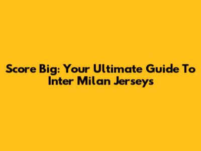 Score Big: Your Ultimate Guide To Inter Milan Jerseys