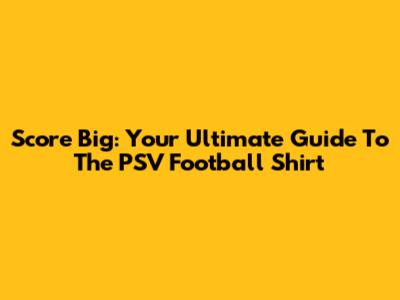 Score Big: Your Ultimate Guide To The PSV Football Shirt