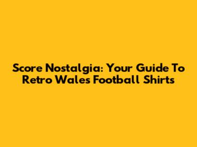 Score Nostalgia: Your Guide To Retro Wales Football Shirts