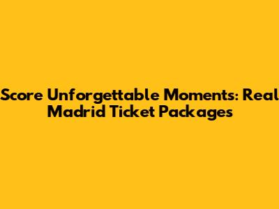 Score Unforgettable Moments: Real Madrid Ticket Packages
