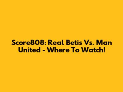 Score808: Real Betis Vs. Man United - Where To Watch!