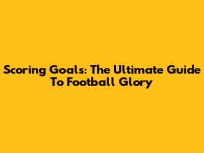Scoring Goals: The Ultimate Guide To Football Glory